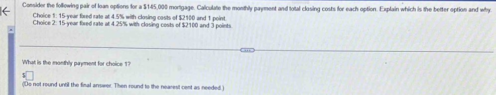 Consider the following pair of loan options for a $145,000 mortgage. Calculate the monthly payment and total closing costs for each option. Explain which is the better option and why. 
Choice 1: 15-year fixed rate at 4.5% with closing costs of $2100 and 1 point. 
Choice 2: 15-year fixed rate at 4.25% with closing costs of $2100 and 3 points 
What is the monthly payment for choice 1? 
(Do not round until the final answer. Then round to the nearest cent as needed.)