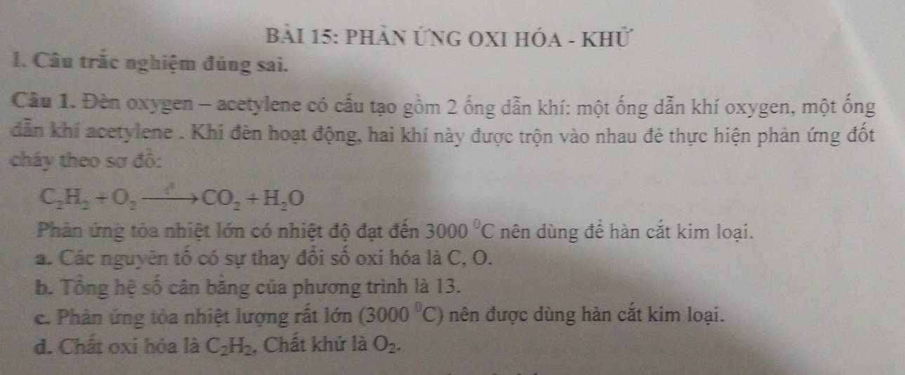 Phản ỨNG OXI HÓA - Khử
1. Câu trắc nghiệm đúng sai.
Cầu 1. Đèn oxygen - acetylene có cấu tạo gồm 2 ống dẫn khí: một ống dẫn khí oxygen, một ống
dẫn khí acetylene . Khi đèn hoạt động, hai khí này được trộn vào nhau đẻ thực hiện phản ứng đốt
cháy theo sơ đồ:
C_2H_2+O_2to CO_2+H_2O
Phản ứng tỏa nhiệt lớn có nhiệt độ đạt đến 3000^0C nên dùng để hàn cắt kim loại.
a. Các nguyên tố có sự thay đổi số oxi hóa là C, O.
b. Tổng hệ số cân bằng của phương trình là 13.
c. Phân ứng tòa nhiệt lượng rất lớn (3000^0C) nên được dùng hàn cắt kim loại.
d. Chất oxi hóa là C_2H_2 , Chất khử là O_2.