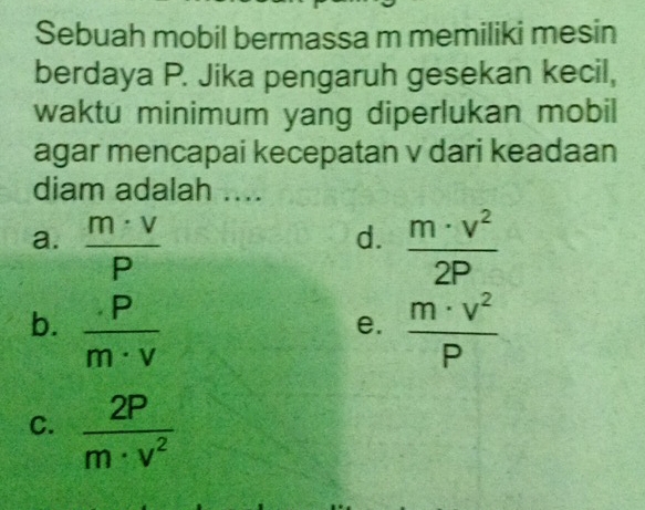 Sebuah mobil bermassa m memiliki mesin
berdaya P. Jika pengaruh gesekan kecil,
waktu minimum yang diperlukan mobil
agar mencapai kecepatan v dari keadaan
diam adalah ....
a.  m· v/P   m· v^2/2P 
d.
b.  p/m· v   m· v^2/P 
e.
C.  2P/m· v^2 