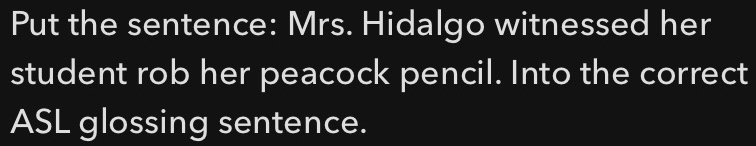 Put the sentence: Mrs. Hidalgo witnessed her 
student rob her peacock pencil. Into the correct 
ASL glossing sentence.