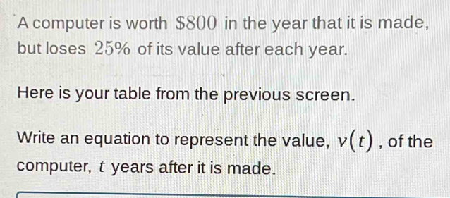 A computer is worth $800 in the year that it is made, 
but loses 25% of its value after each year. 
Here is your table from the previous screen. 
Write an equation to represent the value, v(t) , of the 
computer, t years after it is made.