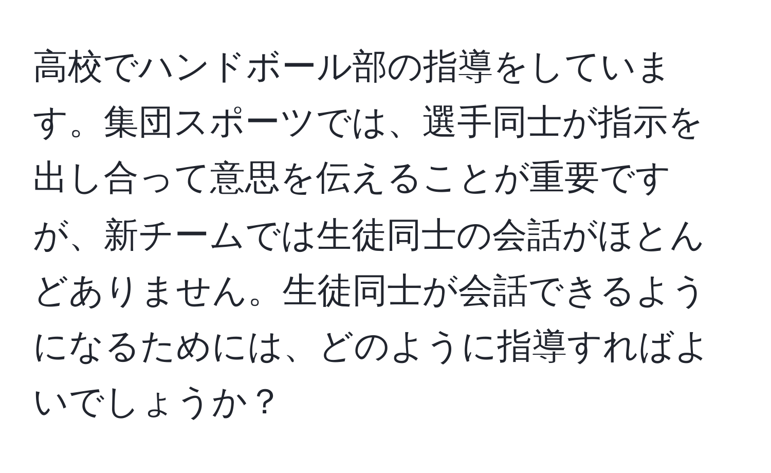 高校でハンドボール部の指導をしています。集団スポーツでは、選手同士が指示を出し合って意思を伝えることが重要ですが、新チームでは生徒同士の会話がほとんどありません。生徒同士が会話できるようになるためには、どのように指導すればよいでしょうか？