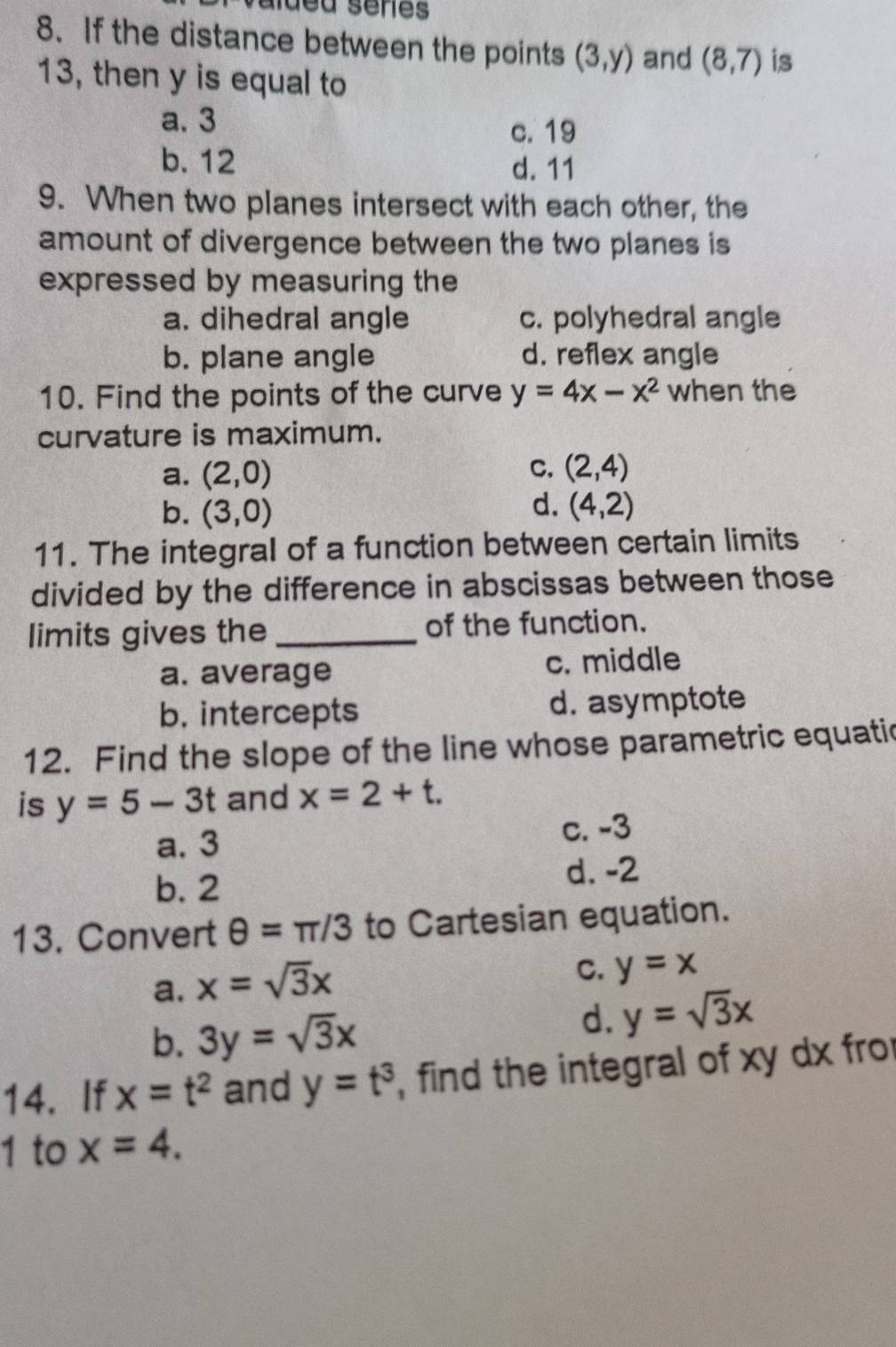If the distance between the points (3,y) and (8,7) is
13, then y is equal to
a. 3
c. 19
b. 12 d. 11
9. When two planes intersect with each other, the
amount of divergence between the two planes is
expressed by measuring the
a. dihedral angle c. polyhedral angle
b. plane angle d. reflex angle
10. Find the points of the curve y=4x-x^2 when the
curvature is maximum.
C.
a. (2,0) (2,4)
b. (3,0) d. (4,2)
11. The integral of a function between certain limits
divided by the difference in abscissas between those
limits gives the _of the function.
a. average c. middle
b. intercepts d. asymptote
12. Find the slope of the line whose parametric equatic
is y=5-3t and x=2+t.
a. 3 c. -3
b. 2 d. -2
13. Convert θ =π /3 to Cartesian equation.
a. x=sqrt(3)x
C. y=x
b. 3y=sqrt(3)x
d. y=sqrt(3)x
14. If x=t^2 and y=t^3 , find the integral of xy dx fro
1 to x=4.
