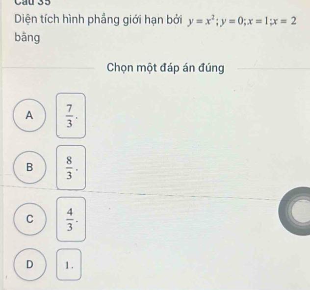 Cau 35
Diện tích hình phẳng giới hạn bởi y=x^2; y=0; x=1; x=2
bằng
Chọn một đáp án đúng
A  7/3 .
B  8/3 .
C  4/3 .
D 1.