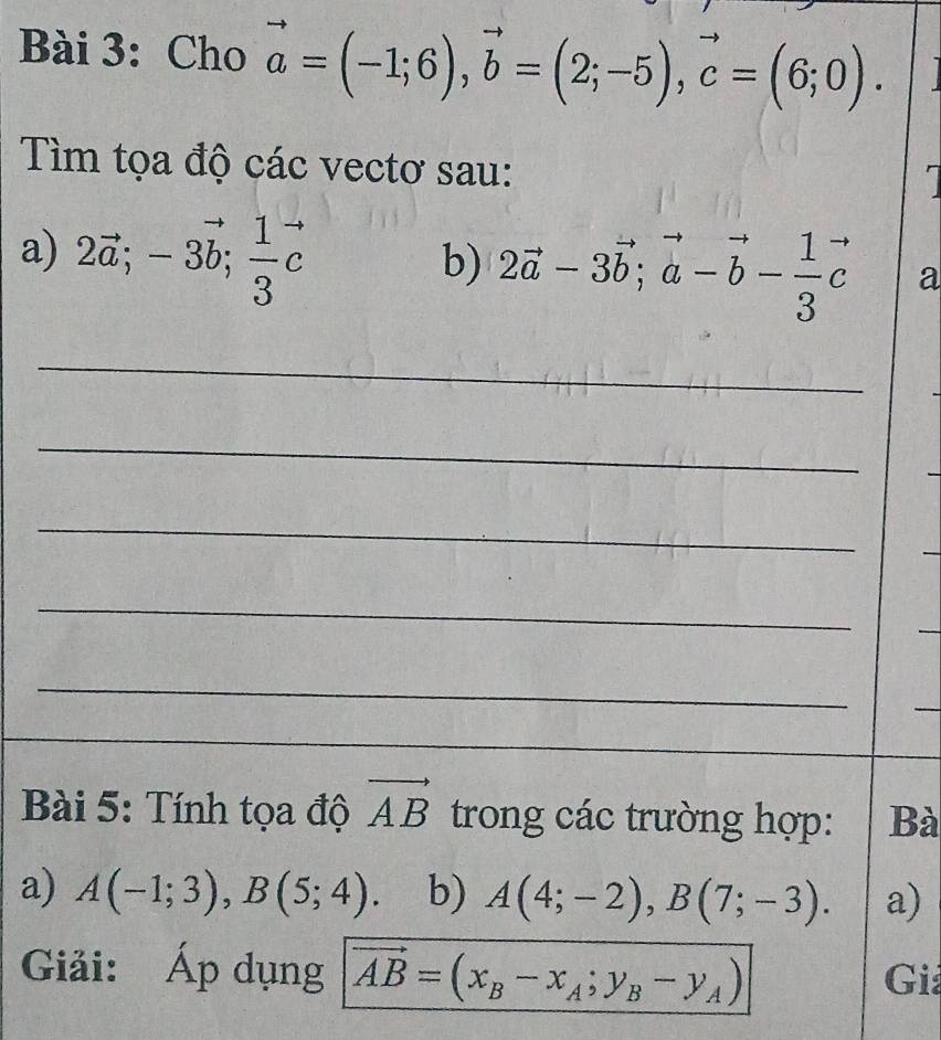 Cho vector a=(-1;6), vector b=(2;-5), vector c=(6;0). 
Tìm tọa độ các vectơ sau: 
a 
a) 2vector a; -3vector b;  1/3 vector c
b) 2vector a-3vector b; vector a-vector b- 1/3 vector c a 
_ 
_ 
_ 
_ 
_ 
_ 
_ 
Bài 5: Tính tọa độ vector AB trong các trường hợp: Bà 
a) A(-1;3), B(5;4). b) A(4;-2), B(7;-3). a) 
Giải: Áp dụng vector AB=(x_B-x_A;y_B-y_A) Giả