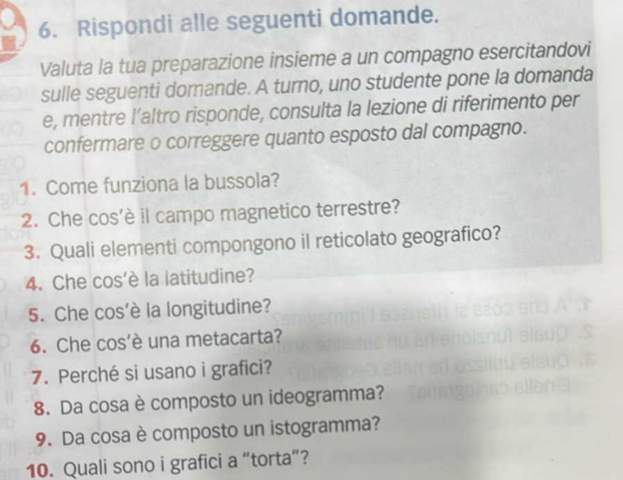 Rispondi alle seguenti domande. 
Valuta la tua preparazione insieme a un compagno esercitandovi 
sulle seguenti domande. A turno, uno studente pone la domanda 
e, mentre l’altro risponde, consulta la lezione di riferimento per 
confermare o correggere quanto esposto dal compagno. 
1. Come funziona la bussola? 
2. Che cos’è il campo magnetico terrestre? 
3. Quali elementi compongono il reticolato geografico? 
4. Che cos’è la latitudine? 
5. Che cos’è la longitudine? 
6. Che cos’è una metacarta? 
7. Perché si usano i grafici? 
8. Da cosa è composto un ideogramma? 
9. Da cosa è composto un istogramma? 
10. Quali sono i grafici a “torta”?