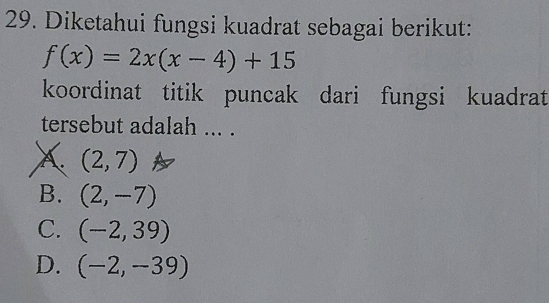 Diketahui fungsi kuadrat sebagai berikut:
f(x)=2x(x-4)+15
koordinat titik puncak dari fungsi kuadrat
tersebut adalah ... .
X (2,7)
B. (2,-7)
C. (-2,39)
D. (-2,-39)