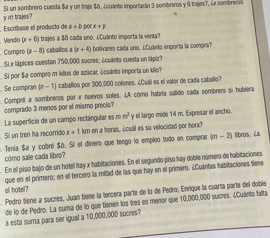 Si un sombrero cuesta $a y un traje $b, ¿cuánto importarán 3 sombreros y 6 trajes?, ¿x sombreros
y m trajes?
. Escríbase el producto de a+b por x+y.. Vendo (x+6) trajes a $8 cada uno. ¿Cuánto importa la venta?
. Compro (a-8) caballos a (x+4) bolívares cada uno. ¿Cuánto importa la compra?
. Si x lápices cuestan 750,000 sucres; ¿cuánto cuesta un lápiz?
. Si por $a compro m kilos de azúcar, ¿cuánto importa un kilo?
. Se compran (n-1) o caballos por 300,000 colones. ¿Cuál es el valor de cada caballo?
. Compré a sombreros por x nuevos soles. ¿A cómo habría salido cada sombrero si hubiera
comprado 3 menos por el mismo precio?
. La superficie de un campo rectangular es m m^2 y el largo mide 14 m. Expresar el ancho.
. Si un tren ha recorrido x+1 KII km en a horas, ¿cuál es su velocidad por hora?
. Tenía $a y cobré $b. Si el dinero que tengo lo empleo todo en comprar (m-2) libros,¿a
cómo sale cada libro?
. En el piso bajo de un hotel hay x habitaciones. En el segundo piso hay doble número de habitaciones
que en el primero; en el tercero la mitad de las que hay en el primero. ¿Cuántas habitaciones tiene
el hotel?
. Pedro tiene a sucres, Juan tiene la tercera parte de lo de Pedro, Enrique la cuarta parte del doble
de lo de Pedro. La suma de lo que tienen los tres es menor que 10,000,000 sucres. ¿Cuánto falta
a esta suma para ser igual a 10,000,000 sucres?