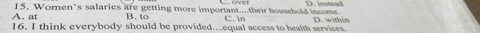 over D. instead
15. Women’s salaries are getting more important....their household income.
A. at B. to C. in D. within
16. I think everybody should be provided....equal access to health services.