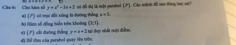 a 
Câu 6: Cho hàm số y=x^2-3x+2 có đồ thị là một parabol (P). Các mệnh đề sau đùng hay sai?
a) (P) có trục đối xứng là đường thẳng x=3.
b) Hàm số đồng biển trên khoảng (2;5).
c) (P) cắt đường thẳng y=x+2 tại duy nhất một điểm.
d) Bể lõm của parabol quay lên trên.