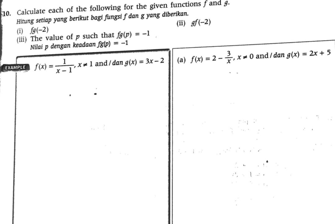 Calculate each of the following for the given functions f and g. 
Hitung setiap yang berikut bagi fungsi f dan g yang diberikan. 
(i) fg(-2) (ii) gf(-2)
(iii) The value of p such that fg(p)=-1
Nilai p dengan keadaan fg(p)=-1
EXAMPLE f(x)= 1/x-1 , x!= 1 and / dan g(x)=3x-2 (a) f(x)=2- 3/x , x!= 0 and / dan g(x)=2x+5