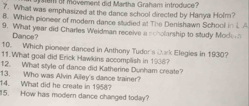 system of movement did Martha Graham introduce? 
7. What was emphasized at the dance school directed by Hanya Holm? 
8. Which pioneer of modern dance studied at The Denishawn School in L.A 
9. What year did Charles Weidman receive a scholarship to study Modem 
Dance? 
10. Which pioneer danced in Anthony Tudor's Dark Elegies in 1930? 
11.What goal did Erick Hawkins accomplish in 1938? 
12. What style of dance did Katherine Dunham create? 
13. Who was Alvin Ailey's dance trainer? 
14. What did he create in 1958? 
15. How has modern dance changed today?