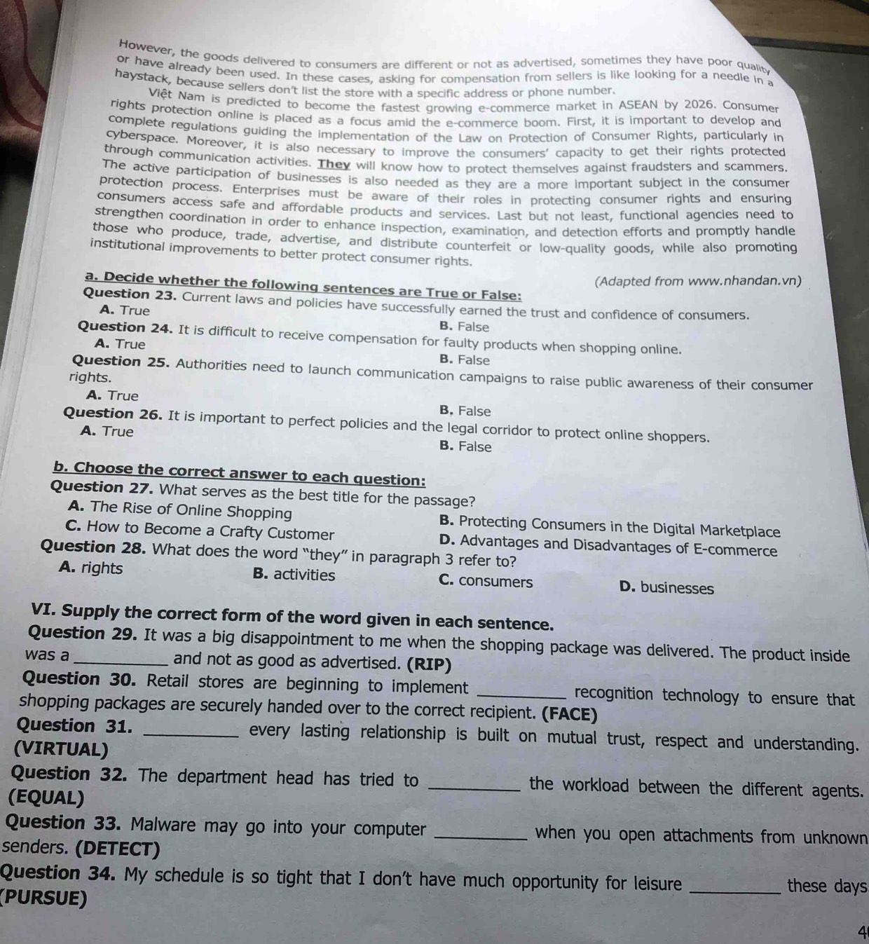 However, the goods delivered to consumers are different or not as advertised, sometimes they have poor qualiby
or have already been used. In these cases, asking for compensation from sellers is like looking for a needle in a
haystack, because sellers don't list the store with a specific address or phone number.
Việt Nam is predicted to become the fastest growing e-commerce market in ASEAN by 2026. Consumer
rights protection online is placed as a focus amid the e-commerce boom. First, it is important to develop and
complete regulations guiding the implementation of the Law on Protection of Consumer Rights, particularly in
cyberspace. Moreover, it is also necessary to improve the consumers' capacity to get their rights protected
through communication activities. They will know how to protect themselves against fraudsters and scammers.
The active participation of businesses is also needed as they are a more important subject in the consumer
protection process. Enterprises must be aware of their roles in protecting consumer rights and ensuring
consumers access safe and affordable products and services. Last but not least, functional agencies need to
strengthen coordination in order to enhance inspection, examination, and detection efforts and promptly handle
those who produce, trade, advertise, and distribute counterfeit or low-quality goods, while also promoting
institutional improvements to better protect consumer rights.
(Adapted from www.nhandan.vn)
a. Decide whether the following sentences are True or False:
Question 23. Current laws and policies have successfully earned the trust and confidence of consumers.
A. True
B. False
Question 24. It is difficult to receive compensation for faulty products when shopping online.
A. True
B. False
Question 25. Authorities need to launch communication campaigns to raise public awareness of their consumer
rights.
A. True B. False
Question 26. It is important to perfect policies and the legal corridor to protect online shoppers.
A. True B. False
b. Choose the correct answer to each question:
Question 27. What serves as the best title for the passage?
A. The Rise of Online Shopping B. Protecting Consumers in the Digital Marketplace
C. How to Become a Crafty Customer D. Advantages and Disadvantages of E-commerce
Question 28. What does the word “they” in paragraph 3 refer to?
A. rights B. activities C. consumers D. businesses
VI. Supply the correct form of the word given in each sentence.
Question 29. It was a big disappointment to me when the shopping package was delivered. The product inside
was a_ and not as good as advertised. (RIP)
Question 30. Retail stores are beginning to implement _recognition technology to ensure that
shopping packages are securely handed over to the correct recipient. (FACE)
Question 31. _every lasting relationship is built on mutual trust, respect and understanding.
(VIRTUAL)
Question 32. The department head has tried to _the workload between the different agents.
(EQUAL)
Question 33. Malware may go into your computer _when you open attachments from unknown .
senders. (DETECT)
Question 34. My schedule is so tight that I don't have much opportunity for leisure
(PURSUE)
_these days
4