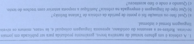 A crônica é um gênero textual de narrativa breve, geralmente produzida para ser publicada em jornais 
revistas. Refere-se a assuntos do cotidiano, apresenta linguagem coloquial e, às vezes, mistura os níveis 
linguagem formal e informal. 
a) Qual fato ou situação foi o ponto de partida da crônica de Tatiana Belinky? 
b) Que tipo de linguagem é empregada na crônica? Justifique a resposta anterior com trechos do texto. 
c) Quando e onde o fato aconteceu?