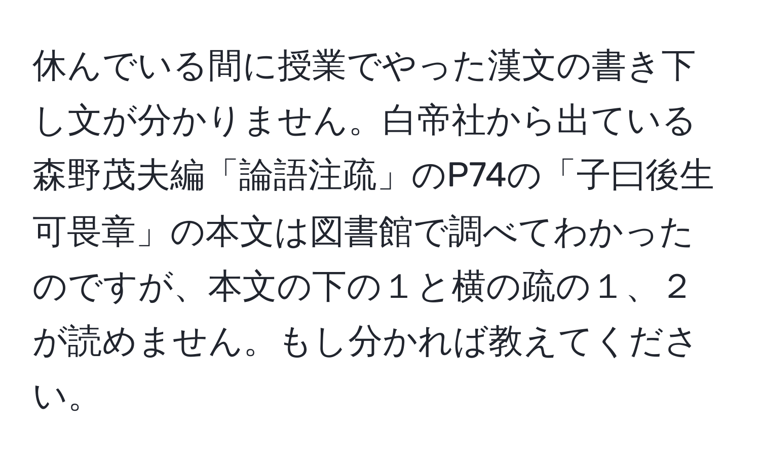 休んでいる間に授業でやった漢文の書き下し文が分かりません。白帝社から出ている森野茂夫編「論語注疏」のP74の「子曰後生可畏章」の本文は図書館で調べてわかったのですが、本文の下の１と横の疏の１、２が読めません。もし分かれば教えてください。