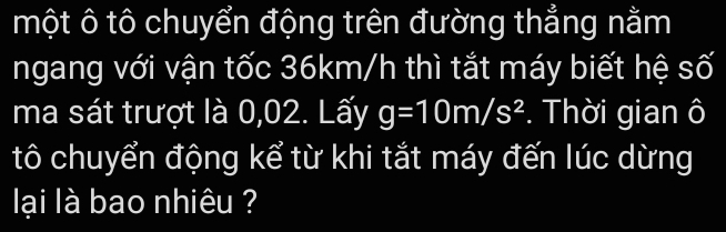 một ô tô chuyển động trên đường thẳng nằm 
ngang với vận tốc 36km/h thì tắt máy biết hệ số 
ma sát trượt là 0,02. Lấy g=10m/s^2. Thời gian ô 
tô chuyển động kể từ khi tắt máy đến lúc dừng 
lại là bao nhiêu ?