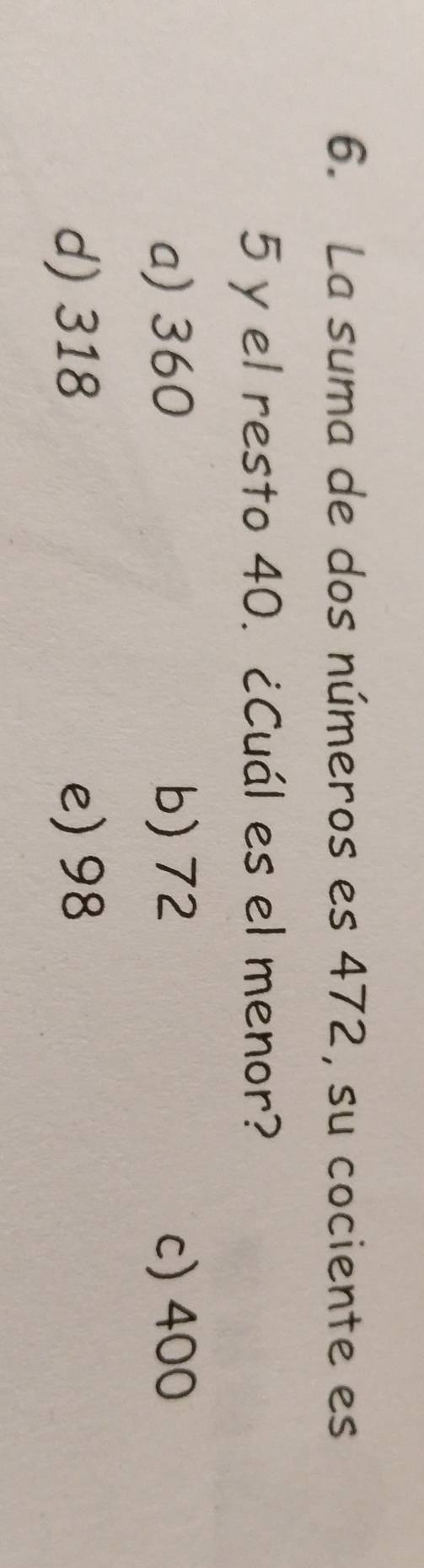 La suma de dos números es 472, su cociente es
5 y el resto 40. ¿Cuál es el menor?
a) 360 b) 72 c) 400
d) 318 e) 98
