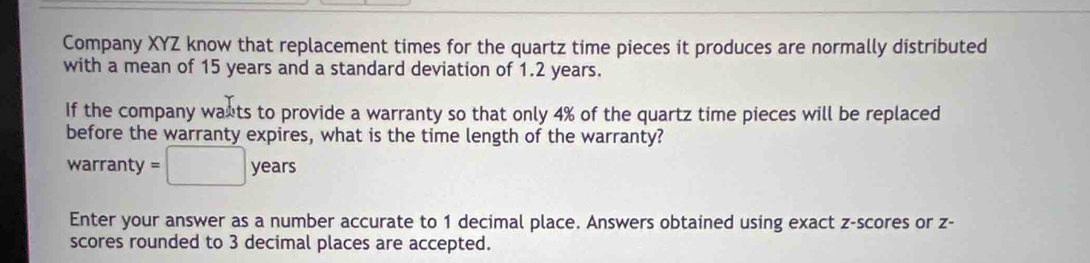 Company XYZ know that replacement times for the quartz time pieces it produces are normally distributed 
with a mean of 15 years and a standard deviation of 1.2 years. 
If the company wants to provide a warranty so that only 4% of the quartz time pieces will be replaced 
before the warranty expires, what is the time length of the warranty? 
warranty =□ years
Enter your answer as a number accurate to 1 decimal place. Answers obtained using exact z-scores or z - 
scores rounded to 3 decimal places are accepted.