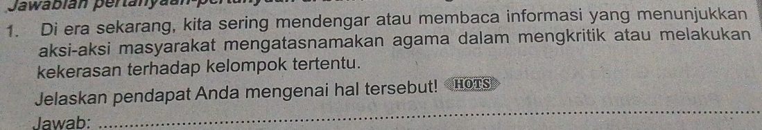 Jawabián pertanyãu 
1. Di era sekarang, kita sering mendengar atau membaca informasi yang menunjukkan 
aksi-aksi masyarakat mengatasnamakan agama dalam mengkritik atau melakukan 
kekerasan terhadap kelompok tertentu. 
Jelaskan pendapat Anda mengenai hal tersebut! Hors 
Jawab: 
_