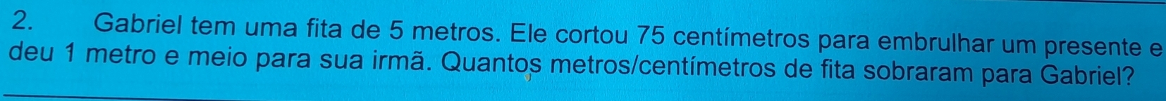 Gabriel tem uma fita de 5 metros. Ele cortou 75 centímetros para embrulhar um presente e 
deu 1 metro e meio para sua irmã. Quantos metros/centímetros de fita sobraram para Gabriel?