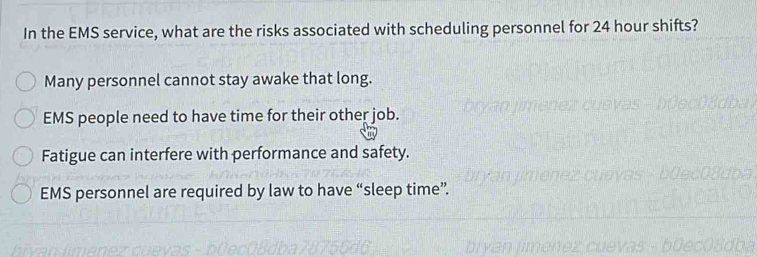 In the EMS service, what are the risks associated with scheduling personnel for 24 hour shifts?
Many personnel cannot stay awake that long.
EMS people need to have time for their other job.
Fatigue can interfere with performance and safety.
EMS personnel are required by law to have “sleep time”.