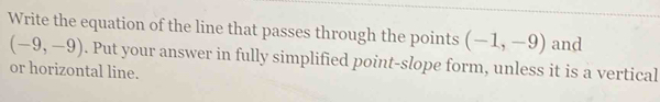 Write the equation of the line that passes through the points (-1,-9) and
(-9,-9). Put your answer in fully simplified point-slope form, unless it is a vertical 
or horizontal line.