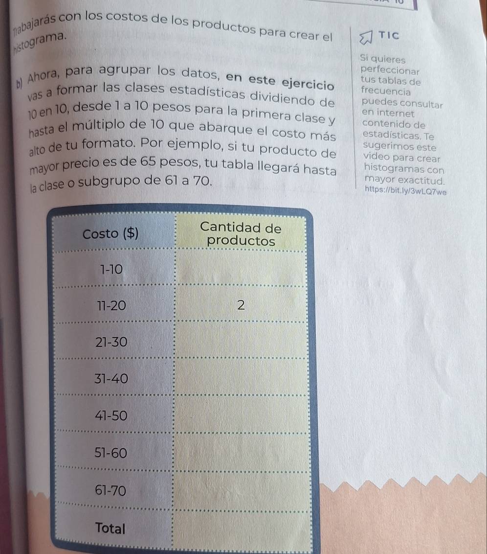 ñabajarás con los costos de los productos para crear el TIC 
histograma. 
Si quieres 
perfeccionar 
tus tablas de 
D) Ahora, para agrupar los datos, en este ejercicio frecuencia 
vas a formar las clases estadísticas dividiendo de puedes consultar 
en internet
10 en 10, desde 1 a 10 pesos para la primera clase y contenido de 
hasta el múltiplo de 10 que abarque el costo más estadísticas. Te 
sugerimos este 
alto de tu formato. Por ejemplo, si tu producto de video para crear 
mayor precio es de 65 pesos, tu tabla llegará hasta histogramas con 
la clase o subgrupo de 61 a 70. 
mayor exactitud. 
https://bit.ly/3wLQ7we