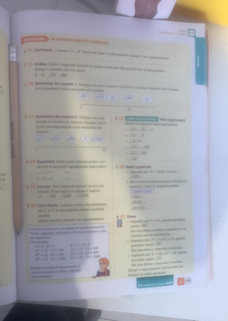 Un't)
Le paterze e to radic A5
RAGIONARE > IN CONTESTI NUGVI O COMPLESSI
2 14 Confronta i numeri 3 e sqrt(8) Quale dei due é il più grando? Spiega il tuo ragionamento
E 15 Ordina Scrivi i seguenti numeri in ordine crescente (dal piú piccolo al piú grande)
Spiega il metodo clie hai usato
B 10 sqrt(60) sqrt(80)
§ 16 Semiretta del numeri 1 Collega con una freccia il risultato di ciascún riquadro con il ponto
corrispondente sulla semiretta dei numexi
B
sqrt(61) sqrt(625) 30 sqrt(900) 65
0
50
§ 17 Semiretta del numeri 2 Collega con una §21  COME UN MATIMATICO | Mini-espression!
freccia il risultato di ciascun riquadro con il Iuab le seguenti mini-espressioni.
punto corrispondente sulla semiretta dei
númeri a sqrt(69)+sqrt(81)-6^2
sqrt(16)+sqrt(9)
sqrt(1) sqrt(10) sqrt(90) 1000 sqrt(16+9)
d sqrt(441)+sqrt(400)
0
10
e sqrt(461+400)
§ 18 Equazioni Quali valori devono avere x e y sqrt(18^2)
perché le seguenti uguaglianze siano vere? 2 22 Radici quadrate
x^2=9 x=
qan =. Sapendo che 75^2=5625 , caícola
a dí b. sqrt(y)=9 y=
sqrt(5625)=
b. Usa le tavole numeriche per calcolare is
# 19 Intruso Fra i seguenti numeri ce n'è uno seguenti radici di quadrati perfetti.
intruso. Trova qual è e spiega il motivo. *) esencido guita 3
sqrt(1) sqrt(100)sqrt(1000) sqrt(10000)
sqrt(3364)=
# 20 Cifra finale 1 numeri interi che terminano sqrt(89401)=
per 2, 3, 7, 8 non possono essere quadrati sqrt(837225)=
perfetti. # 23 Stime
Spiega perché, facendo un ragionamento
⊥ Sapendo che 9^1=81 , quanto potrebbe
lo prima di tutto ho consultato le tavole numeriche. valere sqrt(80)?
Poi ho ragionato sull'ultima cifra di un numero e del Dai una stima a occhio e controlla il tuo
suo quadrato . . risultato con la calcolatrice
b. Sapendo che: 3^2=9, e 4^2=16 quanto
Per esempio 3^2=3· 3=9
2^2=2· 2=4
12^2=12· 12=144 13^2=13· 13=169 potrebbe valere sqrt(10)?
Dai una stima e controlla il risultato
22^2=22· 22=484 23^2=23· 23=529 c. Sapendo che 5^2=25 6^2=36. quanto
32^2=32· 32=1024 33^2=33· 33=1089
potrebbe valere sqrt(30)?
Dai una stima e controlla il risultato
Quando moltiplichi due numeri, a
cosa corrisponde l'ultima cifra del
Spiega i ragionamenti che hai fatto per
loro prodotto?
stimare le radici quadrate.
Altri esercizí a pag. A220 A 195