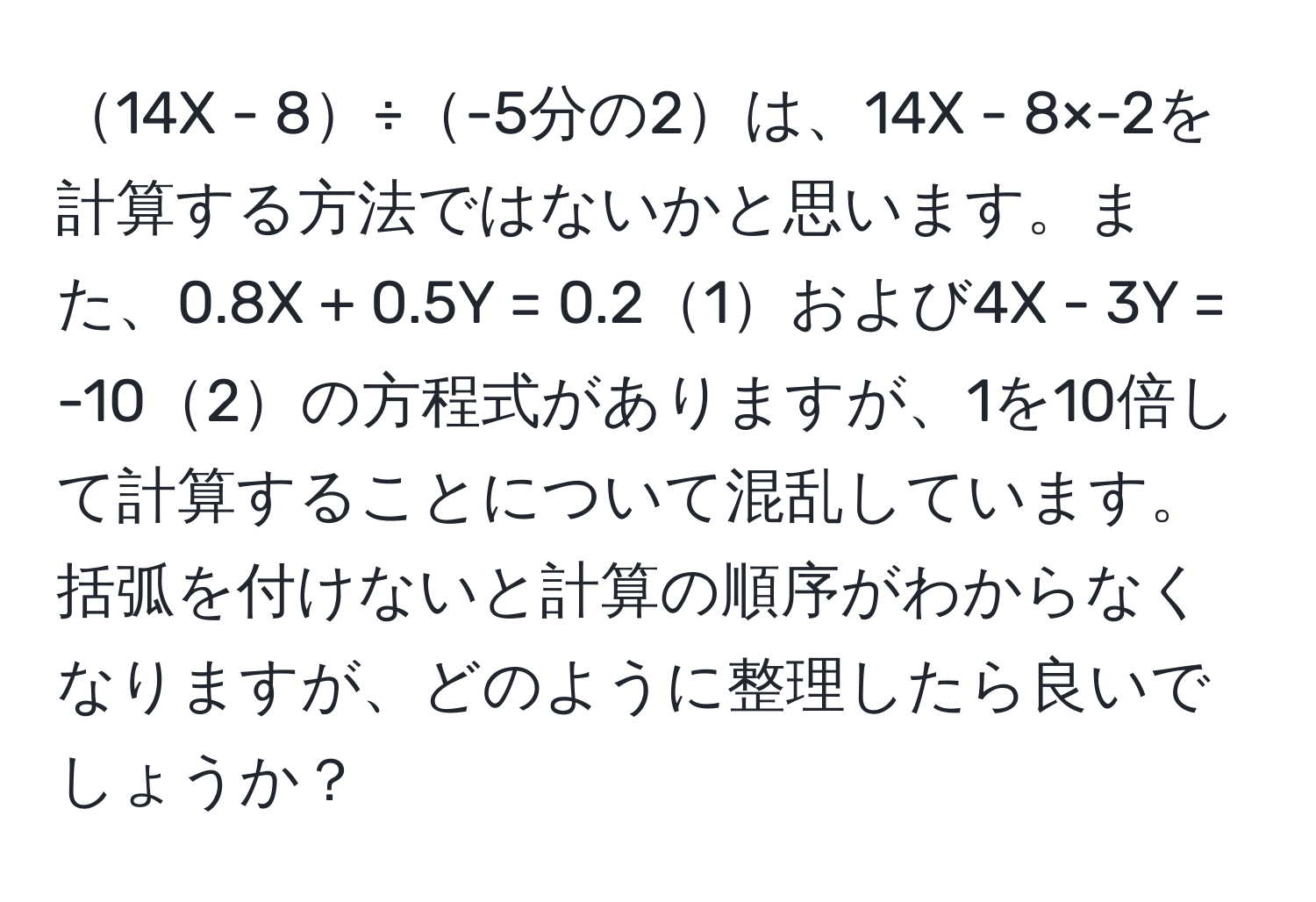 14X - 8÷-5分の2は、14X - 8×-2を計算する方法ではないかと思います。また、0.8X + 0.5Y = 0.21および4X - 3Y = -102の方程式がありますが、1を10倍して計算することについて混乱しています。括弧を付けないと計算の順序がわからなくなりますが、どのように整理したら良いでしょうか？