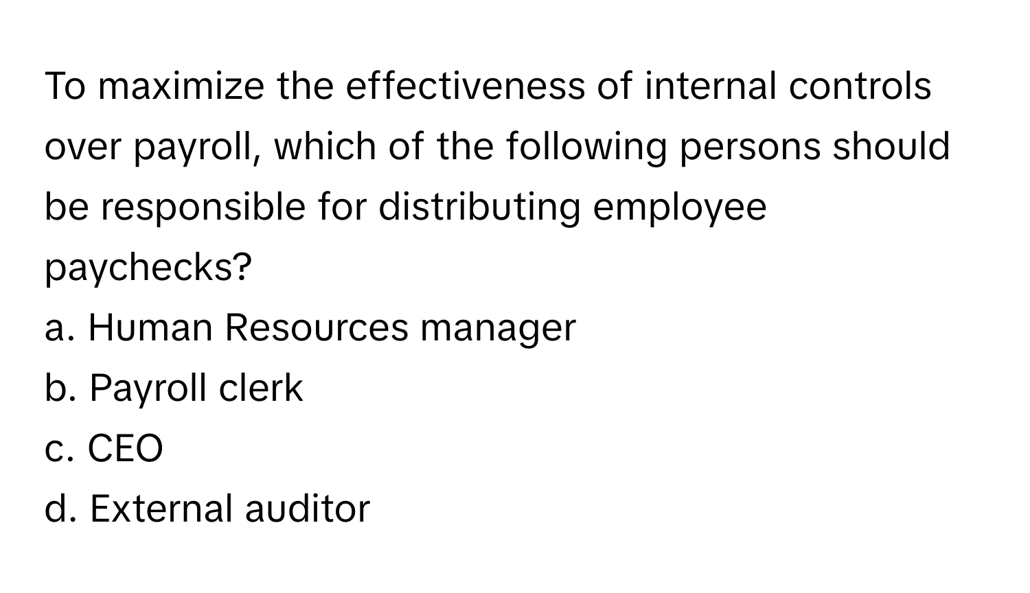 To maximize the effectiveness of internal controls over payroll, which of the following persons should be responsible for distributing employee paychecks?

a. Human Resources manager 
b. Payroll clerk 
c. CEO 
d. External auditor