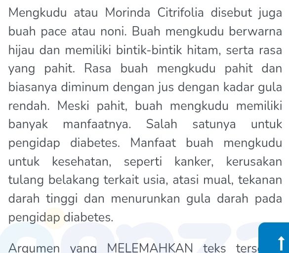 Mengkudu atau Morinda Citrifolia disebut juga 
buah pace atau noni. Buah mengkudu berwarna 
hijau dan memiliki bintik-bintik hitam, serta rasa 
yang pahit. Rasa buah mengkudu pahit dan 
biasanya diminum dengan jus dengan kadar gula 
rendah. Meski pahit, buah mengkudu memiliki 
banyak manfaatnya. Salah satunya untuk 
pengidap diabetes. Manfaat buah mengkudu 
untuk kesehatan, seperti kanker, kerusakan 
tulang belakang terkait usia, atasi mual, tekanan 
darah tinggi dan menurunkan gula darah pada 
pengidap diabetes. 
Argumen yang MELEMAHKAN teks ters T