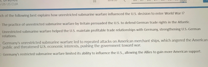 US US CUA
ich of the following best explains how unrestricted submarine warfare influenced the U.S. decision to enter World War I?
The practice of unrestricted submarine warfare by Britain persuaded the U.S. to defend German trade rights in the Atlantic.
Unrestricted submarine warfare helped the U.S. maintain profitable trade relationships with Germany, strengthening U.S.-German
relations.
Germany's unrestricted submarine warfare led to repeated attacks on American merchant ships, which angered the American
public and threatened U.S. economic interests, pushing the government toward war.
Germany's restricted submarine warfare limited its ability to influence the U.S., allowing the Allies to gain more American support.