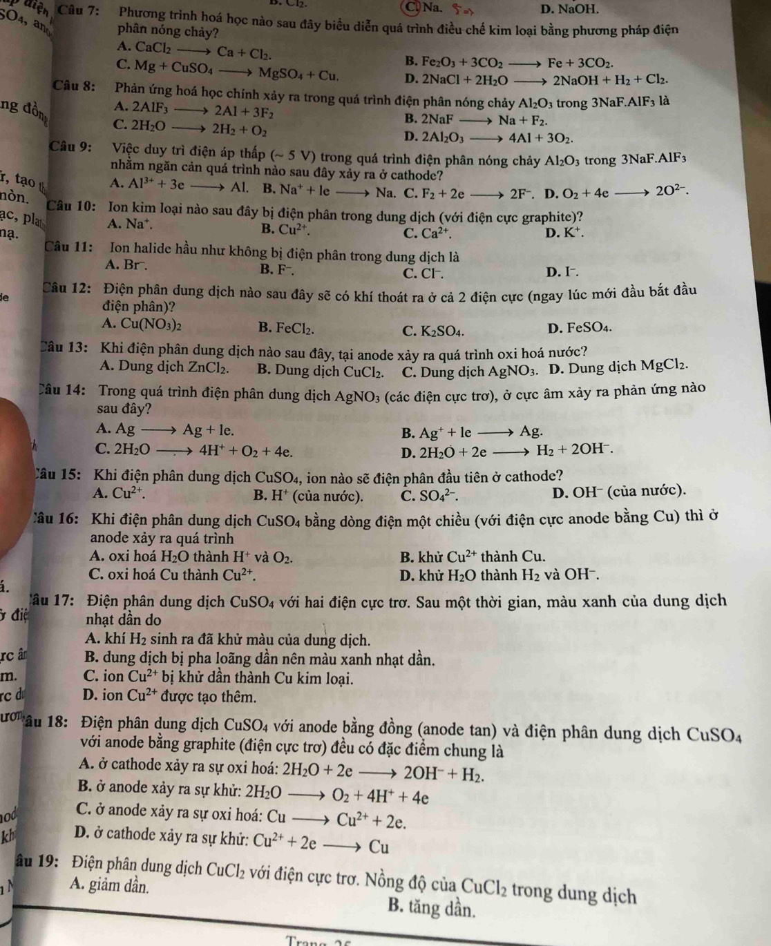 C. Na. D. NaOH.
Quiện  Câu 7: Phương trình hoá học nào sau đây biểu diễn quá trình điều chế kim loại bằng phương pháp điện
5O4, and phân nóng chảy?
A. CaCl_2to Ca+Cl_2.
B. Fe_2O_3+3CO_2to Fe+3CO_2.
C. Mg+CuSO_4to MgSO_4+Cu. D. 2NaCl+2H_2Oto 2NaOH+H_2+Cl_2.
Câu 8: Phàn ứng hoá học chính xảy ra trong quá trình điện phân nóng chảy Al_2O_3tr ong 3NaF.AlF_3 là
A. 2AIF_3_  2Al+3F_2
ng đồn C. 2H_2Oto 2H_2+O_2
B. 2NaFto Na+F_2.
D. 2Al_2O_3to 4Al+3O_2.
Câu 9: Việc duy trì điện áp thấp (sim 5V) ) trong quá trình điện phân nóng chảy Al_2O_3 trong 3NaF.AlF_3
nhằm ngăn cản quá trình nào sau đây xảy ra ở cathode?
r, tạo t A. Al^(3+)+3e Al. B. Na^++le Na. C. F_2+2eto 2F^-. D. O_2+4e . 2O^(2-).
nòn.
Câu 10: Ion kim loại nào sau đây bị điện phân trong dung dịch (với điện cực graphite)?
ac, plat A. Na*.
B. Cu^(2+).
nạ. C. Ca^(2+). D. K^+.
Câu 11: Ion halide hầu như không bị điện phân trong dung dịch là
A. Br. B. F⁻. C. Cl . D. I⁻.
ie  Câu 12: Điện phân dung dịch nào sau đây sẽ có khí thoát ra ở cả 2 điện cực (ngay lúc mới đầu bắt đầu
điện phân)?
A. Cu(NO_3)_2
B. FeCl_2. C. K_2SO_4. D. F SO_4.
Câu 13: Khi điện phân dung dịch nào sau đây, tại anode xảy ra quá trình oxi hoá nước?
A. Dung dịch ZnCl_2. B. Dung dịch CuCl₂. C. Dung dịch AgNO_3. D. Dung dịch MgCl_2.
Câu 14: Trong quá trình điện phân dung dịch AgNO_3 (các điện cực trơ), ở cực âm xảy ra phản ứng nào
sau đây?
A. Agto Ag+le. B. Ag^++leto Ag.
C. 2H_2Oto 4H^++O_2+4e. D. 2H_2O+2eto H_2+2OH^-.
Câu 15: Khi điện phân dung dịch Cư SO_4, , ion nào sẽ điện phân đầu tiên ở cathode?
A. Cu^(2+). B. H^+ (của nước). C. SO_4^((2-). D. OHˉ (của nước).
Câu 16: Khi điện phân dung dịch CuSO_4) bằng dòng điện một chiều (với điện cực anode bằng Cu) thì ở
anode xảy ra quá trình
A. oxi hoá H_2O thành H^+ và O_2. B. khử Cu^(2+) thành Cu.
C. oxi hoá Cu thành Cu^(2+). D. khử H_2O thành H_2 và OH⁻.
á.
Câu 17: Điện phân dung dịch CuSO_4 với hai điện cực trơ. Sau một thời gian, màu xanh của dung dịch
ở điệ nhạt dần do
A. khí H_2 sinh ra đã khử màu của dung dịch.
rc âm  B. dung dịch bị pha loãng dần nên màu xanh nhạt dần.
m. C. ion Cu^(2+) bị khử dần thành Cu kim loại.
rc  D. ion Cu^(2+) được tạo thêm.
uot * âu 18: Điện phân dung dịch CuSO_4 A với anode bằng đồng (anode tan) và điện phân dung dịch CuSO_4
với anode bằng graphite (điện cực trơ) đều có đặc điểm chung là
A. ở cathode xảy ra sự oxi hoá: 2H_2O+2eto 2OH^-+H_2.
B. ở anode xảy ra sự khử: 2H_2O O_2+4H^++4e
od  C. ở anode xảy ra sự oxi hoá: ∩ Cu^(2+)+2e.
kh D. ở cathode xảy ra sự khử: Cu^(2+)+2e Cu
âu 19: Điện phân dung dịch CuCl_2 với điện cực trơ. Nồng độ của
1 N A. giảm dần. CuCl_2 trong dung dịch
B. tăng dần.