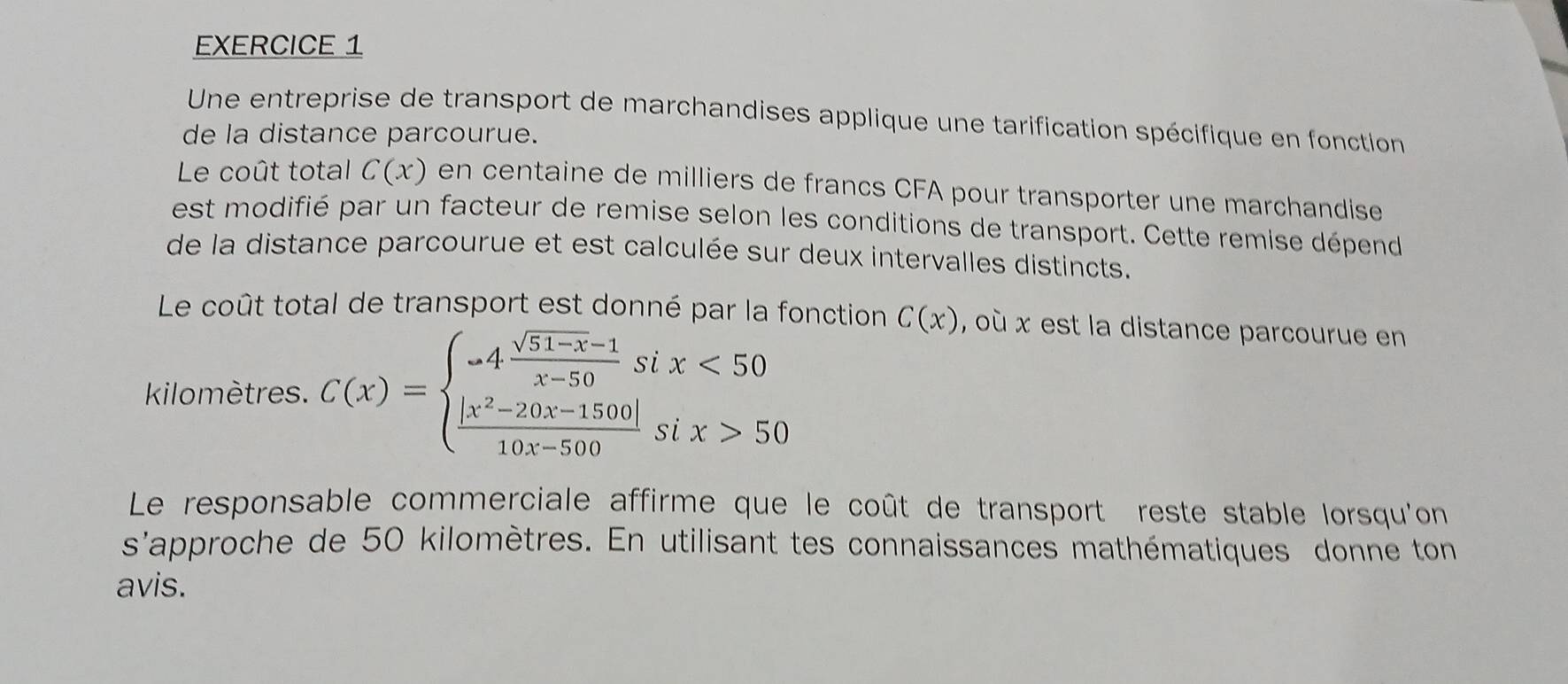 Une entreprise de transport de marchandises applique une tarification spécifique en fonction
de la distance parcourue.
Le coût total C(x) en centaine de milliers de francs CFA pour transporter une marchandise
est modifié par un facteur de remise selon les conditions de transport. Cette remise dépend
de la distance parcourue et est calculée sur deux intervalles distincts.
Le coût total de transport est donné par la fonction C(x) , où x est la distance parcourue en
kilomètres. C(x)=beginarrayl -4 (sqrt(51-x)-1)/x-50 six<50  (|x^2-20x-1500|)/10x-500 six>50endarray.
Le responsable commerciale affirme que le coût de transport reste stable lorsqu'on
s'approche de 50 kilomètres. En utilisant tes connaissances mathématiques donne ton
avis.