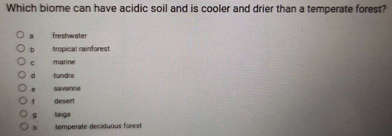 Which biome can have acidic soil and is cooler and drier than a temperate forest?
a freshwater
b tropical rainforest
C marine
d tundra
e savanna
f desert
g taiga
h temperate deciduous forest