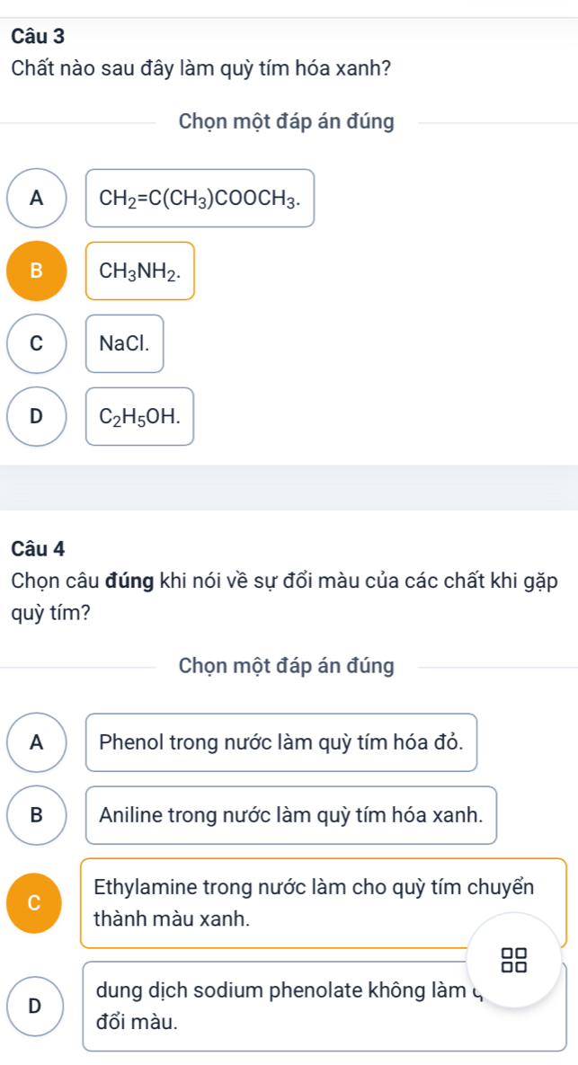 Chất nào sau đây làm quỳ tím hóa xanh?
Chọn một đáp án đúng
A CH_2=C(CH_3)COOCH_3.
B CH_3NH_2.
C NaCl.
D C_2H_5OH. 
Câu 4
Chọn câu đúng khi nói về sự đổi màu của các chất khi gặp
quỳ tím?
Chọn một đáp án đúng
A Phenol trong nước làm quỳ tím hóa đỏ.
B Aniline trong nước làm quỳ tím hóa xanh.
Ethylamine trong nước làm cho quỳ tím chuyển
C
thành màu xanh.
nt
dung dịch sodium phenolate không làm q
D đổi màu.