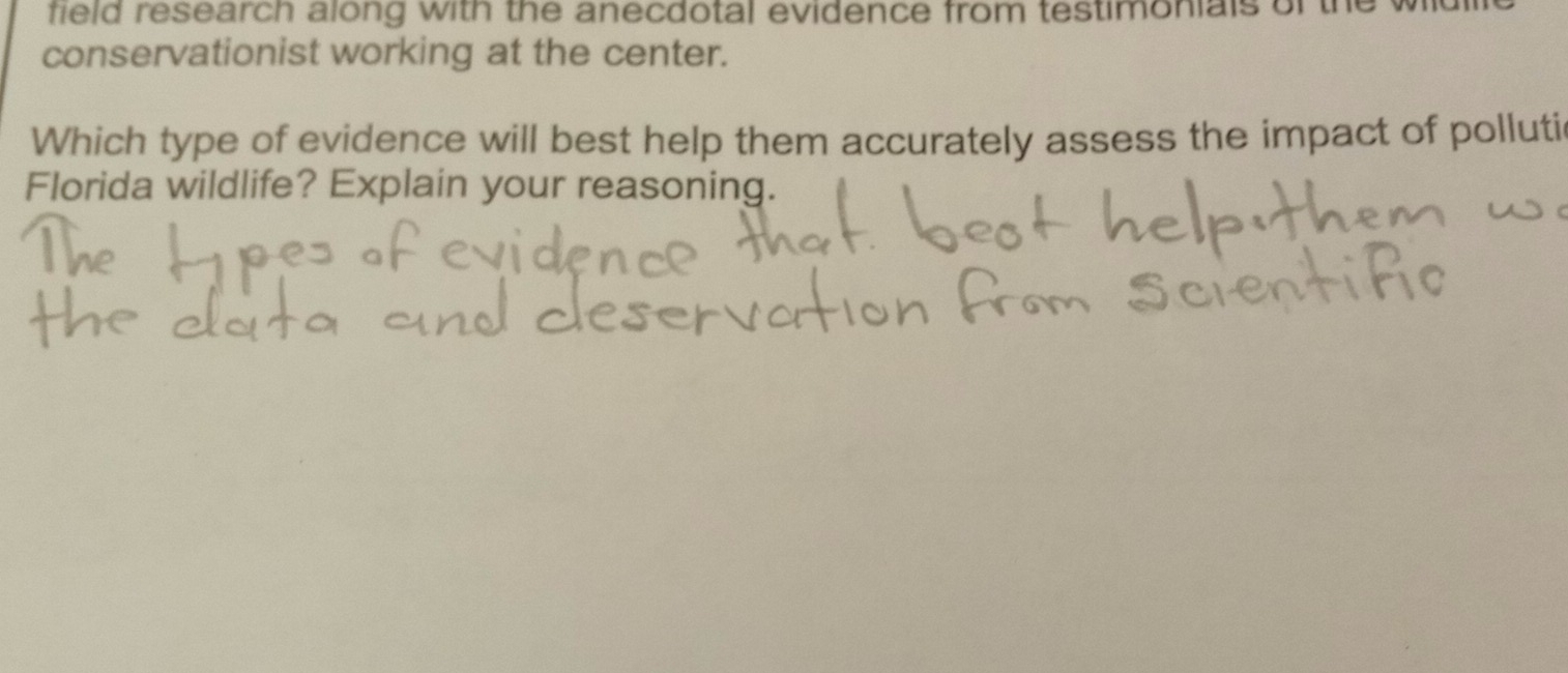 field research along with the anecdotal evidence from testimonials of the 
conservationist working at the center. 
Which type of evidence will best help them accurately assess the impact of pollutic 
Florida wildlife? Explain your reasoning.