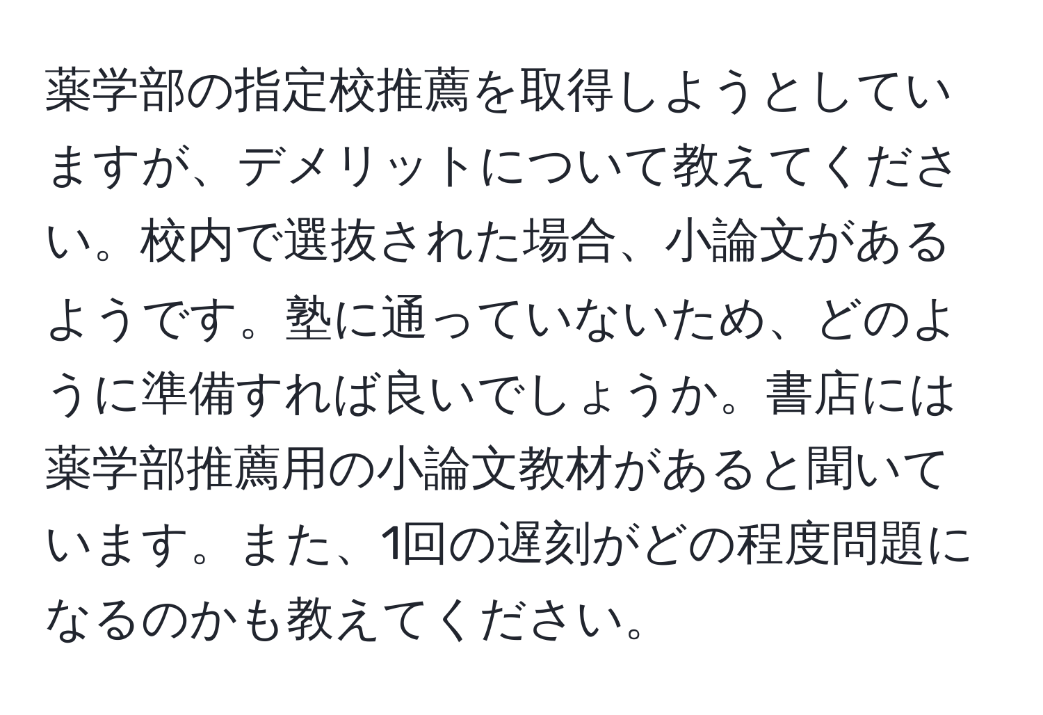 薬学部の指定校推薦を取得しようとしていますが、デメリットについて教えてください。校内で選抜された場合、小論文があるようです。塾に通っていないため、どのように準備すれば良いでしょうか。書店には薬学部推薦用の小論文教材があると聞いています。また、1回の遅刻がどの程度問題になるのかも教えてください。