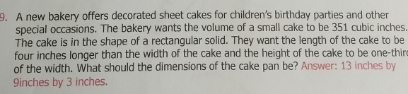 A new bakery offers decorated sheet cakes for children’s birthday parties and other 
special occasions. The bakery wants the volume of a small cake to be 351 cubic inches. 
The cake is in the shape of a rectangular solid. They want the length of the cake to be
four inches longer than the width of the cake and the height of the cake to be one-thir 
of the width. What should the dimensions of the cake pan be? Answer: 13 inches by
9inches by 3 inches.