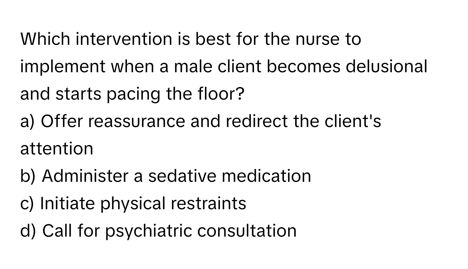 Which intervention is best for the nurse to implement when a male client becomes delusional and starts pacing the floor? 

a) Offer reassurance and redirect the client's attention 
b) Administer a sedative medication 
c) Initiate physical restraints 
d) Call for psychiatric consultation