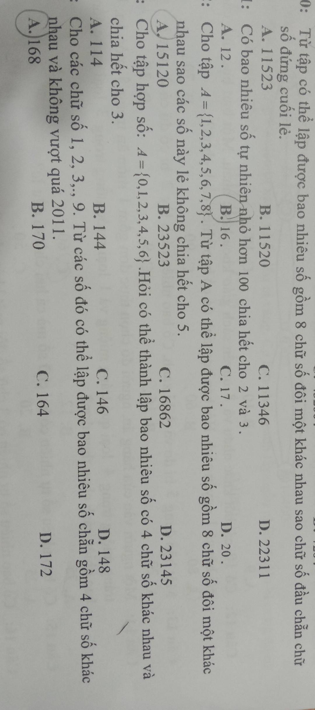 0: Từ tập có thể lập được bao nhiêu số gồm 8 chữ số đôi một khác nhau sao chữ số đầu chẵn chữ
số đứng cuối lẻ.
A. 11523 B. 11520 C. 11346 D. 22311
1: Có bao nhiêu số tự nhiên nhỏ hơn 100 chia hết cho 2 và 3.
A. 12. B. 16. C. 17. D. 20.
:: Cho tập A= 1,2,3,4,5,6,7,8. Từ tập A có thể lập được bao nhiêu số gồm 8 chữ số đôi một khác
nhau sao các số này lẻ không chia hết cho 5.
A. 15120 B. 23523 C. 16862 D. 23145
: Cho tập hợp số: A= 0,1,2,3,4,5,6.Hỏi có thể thành lập bao nhiêu số có 4 chữ số khác nhau và
chia hết cho 3.
A. 114 B. 144
C. 146 D. 148
Cho các chữ số 1, 2, 3,., 9. Từ các số đó có thể lập được bao nhiêu số chẵn gồm 4 chữ số khác
nhau và không vượt quá 2011.
A. 168 B. 170
C. 164 D. 172
