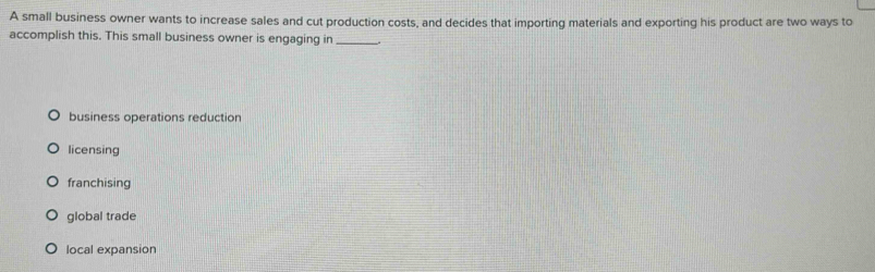 A small business owner wants to increase sales and cut production costs, and decides that importing materials and exporting his product are two ways to
accomplish this. This small business owner is engaging in_
business operations reduction
licensing
franchising
global trade
local expansion