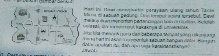 Pematikán gámbar benkuti 
Hari ini Dewi menghadiri perayaan ulang tahun Tante 
Mima di sebuah gedung, Dari tempat acara tersebut, Dewi 
melanjutkan menonton pertandíngan bola di stadion. Setelah 
selesai, dia menjemput kakaknya di universitas. 
Jika kita menarik garis dari beberapa tempat yang dikunjungi 
mirna hari ini akan membentuk sebuah bangun datar. Bangun 
datar apakah itu, dan apa saja karakteristiknya? 
Jawab:_