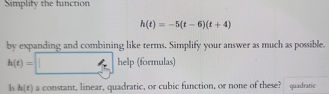 Simplify the function
h(t)=-5(t-6)(t+4)
by expanding and combining like terms. Simplify your answer as much as possible.
h(t)=□ he elp (formulas) 
Is h(t) a constant, linear, quadratic, or cubic function, or none of these? quadratic