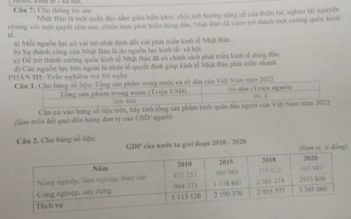 nhen, kinn te - xã nội.
Câu 7: Cho thông tin sau
Nhật Bản là một quần đảo nằm giữa biển khơi, chịu ảnh hướng nặng nề của thiên tai, nghèo tài nguyên
nhưng với một quyết tâm cao, chiến lược phát triển dùng dân, Nhật Bản đã vươn trở thành một cường quốc kinh
tế.
a) Mỗi nguồn lực có vai trò nhất định đổi với phát triển kinh tế Nhật Bản.
b) Sự thành công của Nhật Bản là do nguồn lực kinh tế- xã hội.
c) Để trở thành cường quốc kinh tế Nhật Bản đã có chính sách phát triển kinh tế đúng đân.
d) Các nguồn lực bên ngoài là nhân tố quyết định giúp kinh tế Nhật Bản phát triển nhanh.
PHẢN III: Trắc nghiệm trả lời ngẫn
022
Căn cứ vào bảng số liệu trên, hãy tính tổng sản phầm b
(làm tròn kết quả đến hàng đơn vị của USD/ người).
Câu 2. Cho bảng số liệu:
GDP của nước ta giai đoạn 2010 - 2020
(Đem vị tỉ đồng)