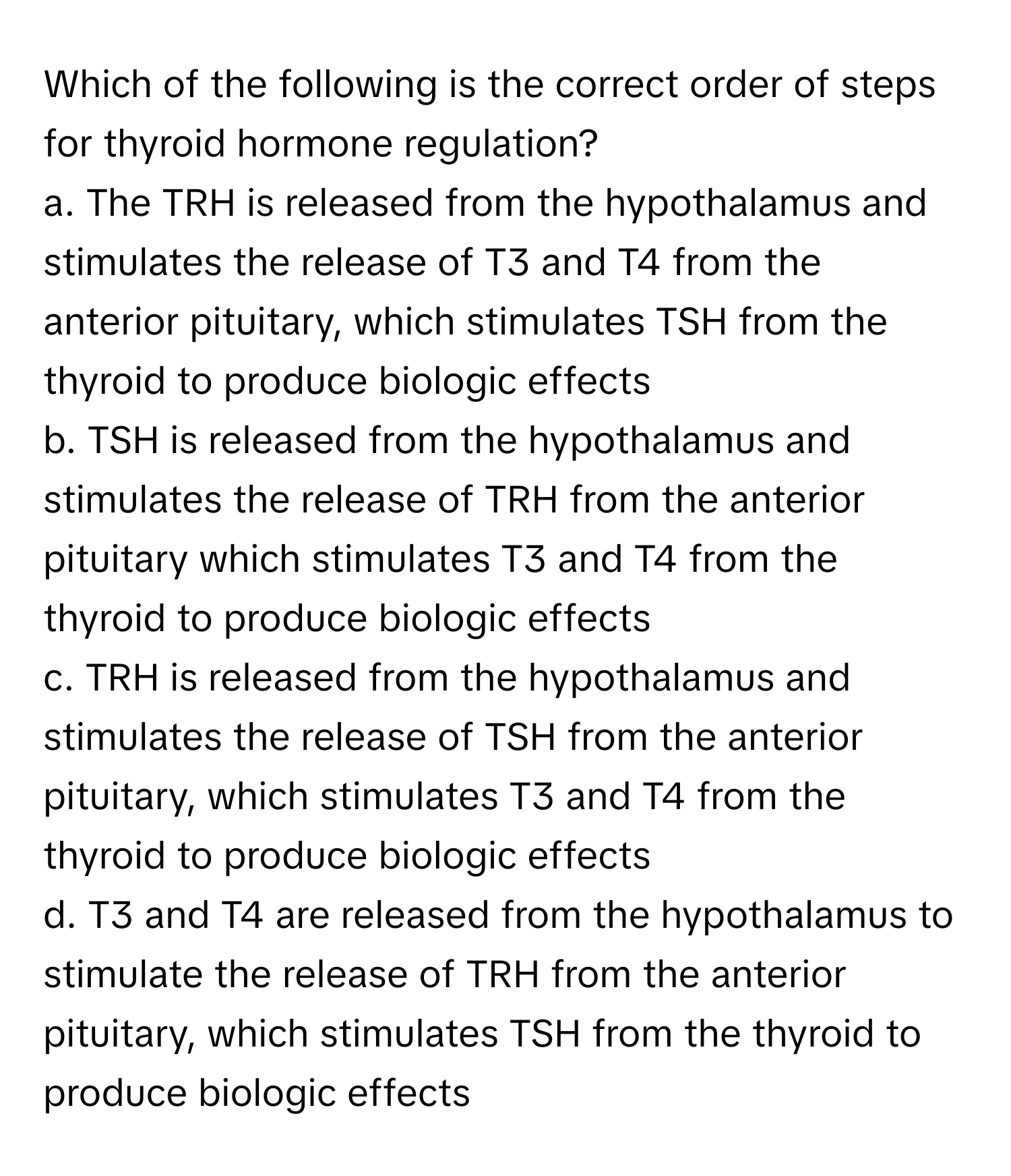 Which of the following is the correct order of steps for thyroid hormone regulation?

a. The TRH is released from the hypothalamus and stimulates the release of T3 and T4 from the anterior pituitary, which stimulates TSH from the thyroid to produce biologic effects 
b. TSH is released from the hypothalamus and stimulates the release of TRH from the anterior pituitary which stimulates T3 and T4 from the thyroid to produce biologic effects 
c. TRH is released from the hypothalamus and stimulates the release of TSH from the anterior pituitary, which stimulates T3 and T4 from the thyroid to produce biologic effects 
d. T3 and T4 are released from the hypothalamus to stimulate the release of TRH from the anterior pituitary, which stimulates TSH from the thyroid to produce biologic effects