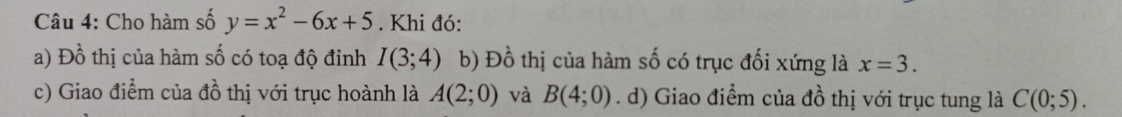 Cho hàm số y=x^2-6x+5. Khi đó:
a) Đồ thị của hàm số có toạ độ đỉnh I(3;4) b) Đồ thị của hàm số có trục đối xứng là x=3.
c) Giao điểm của đồ thị với trục hoành là A(2;0) và B(4;0). d) Giao điểm của đồ thị với trục tung là C(0;5).