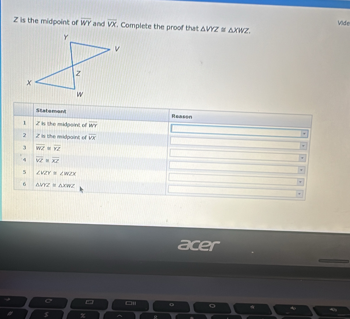 Z is the midpoint of overline WY and overline VX. Complete the proof that △ VYZ≌ △ XWZ. Vide 
Statement Reason 
1 Z is the midpoint of overline WY
2 Z is the midpoint of overline VX
3 overline WZ≌ overline YZ
overline VZ≌ overline XZ
5 ∠ VZY≌ ∠ WZX
6 △ VYZ≌ △ XWZ
acer 
《 
$ % 
2