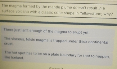 The magma formed by the mantle plume doesn't result in a
surface volcano with a classic cone shape in Yellowstone; why?
There just isn't enough of the magma to erupt yet.
The viscous, felsic magma is trapped under thick continental
crust.
The hot spot has to be on a plate boundary for that to happen,
like iceland.