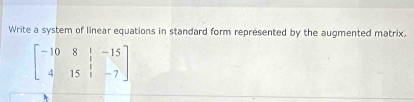 Write a system of linear equations in standard form represented by the augmented matrix.
beginbmatrix -10&8&|&-15 4&15&|&-7endbmatrix